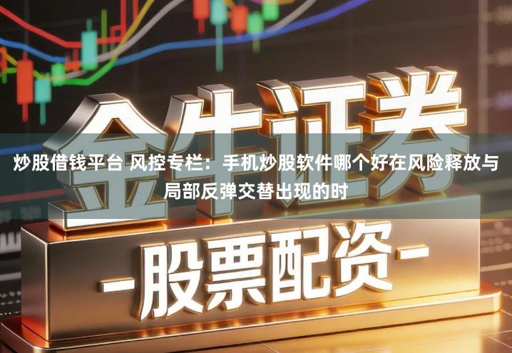 炒股借钱平台 风控专栏：手机炒股软件哪个好在风险释放与局部反弹交替出现的时