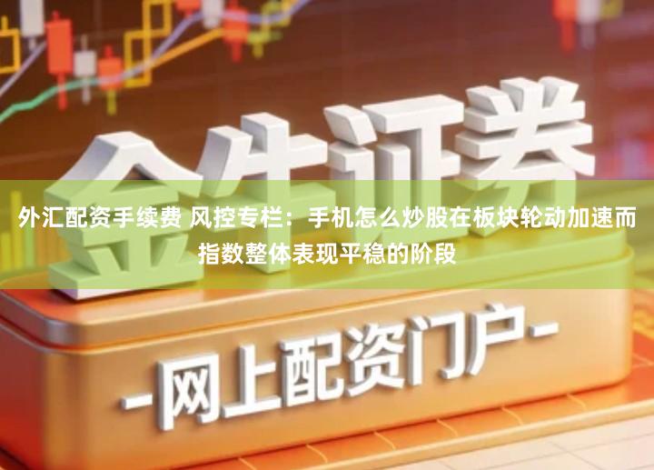 外汇配资手续费 风控专栏：手机怎么炒股在板块轮动加速而指数整体表现平稳的阶段