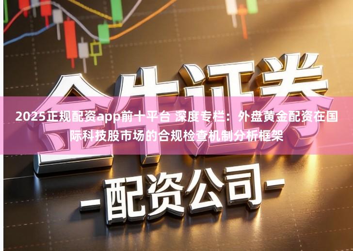 2025正规配资app前十平台 深度专栏：外盘黄金配资在国际科技股市场的合规检查机制分析框架
